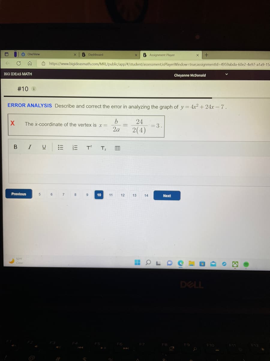 |
← C n
I
BIG IDEAS MATH
X
OneView
#10 i
Previous
53°F
Clear
ERROR ANALYSIS Describe and correct the error in analyzing the graph of y= 4x² + 24x - 7.
b
24
2a 2(4)
B I
The x-coordinate of the vertex is x =
I U
X B Assignment Player
https://www.bigideasmath.com/MRL/public/app/#/student/assessment;isPlayerWindow=true;assignmentld-4959abda-60e2-4e97-a1a9-15
5
x 6 Dashboard
6
7
ET² T₂
8
F4
9
S
10
F5
11
0/
=
12
F6
13
14
= 3.
Next
X +
H PLDCO
F8
Cheyanne McDonald
9
DELL
F10
F11