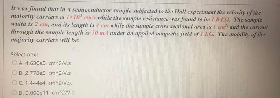 It was found that in a semiconductor sample subjected to the Hall experiment the velocity of the
majority carriers is 1x10 cm's while the sample resistance was found to be 1.8 KQ. The sample
width is 2 cm, and its length is 4 cm while the samnple cross sectional area is1 cm and the current
through the sample length is 50 mA under an applied magnetic field of 1 KG. The mobility of the
majority carriers will be:
Select one:
O A. 4.630e5 cm^2/V.s
O B. 2.778e5 cm^2/V.s
O C. 1.444e4 cm^2/V.s.
O D. 9.000e11 cm^2/V.s
