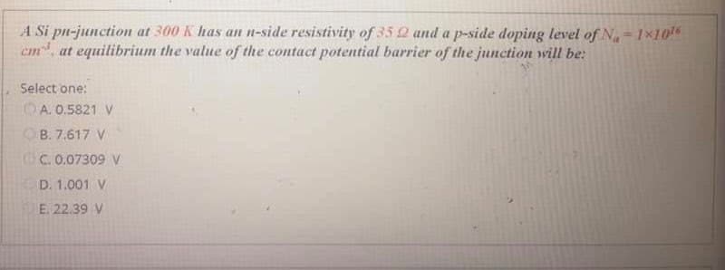 A Si pn-junction at 300 K has an n-side resistivity of 35 2 and a p-side doping level of N,= 1×106
cm at equilibrium the value of the contact potential barrier of the junction wvill be:
Select one:
OA. 0.5821 V
B. 7.617 V
CC. 0.07309 V
D. 1.001 V
E. 22.39 V
