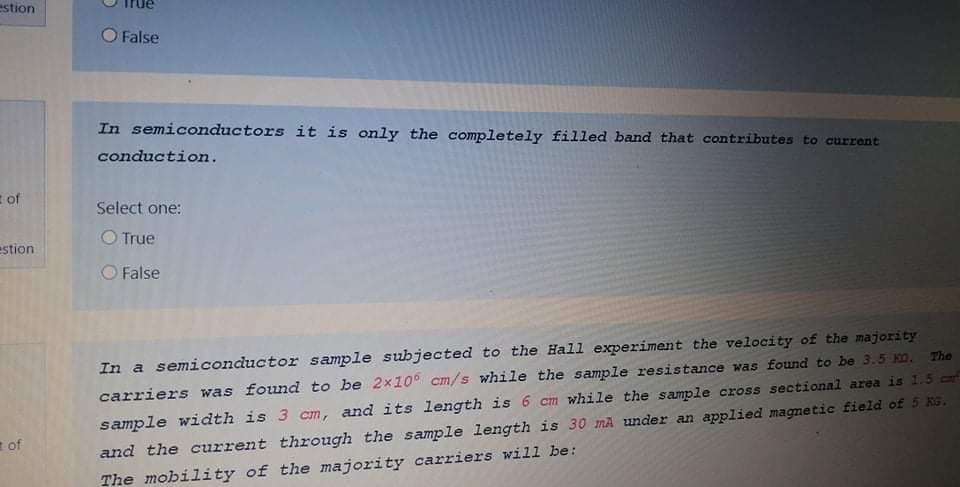 estion
False
In semiconductors it is only the completely filled band that contributes to current
conduction.
E of
Select one:
O True
estion
O False
In a semiconductor sample subjected to the Hall experiment the velocity of the majority
carriers was found to be 2x10 cm/s while the sample resistance was found to be 3.5 KO. The
sample width is 3 cm, and its length is 6 cm while the sample cross sectional area is 1.5 cr
and the current through the sample length is 30 mA under an applied magnetic field of 5 KG.
of
The mobility of the majority carriers will be:
