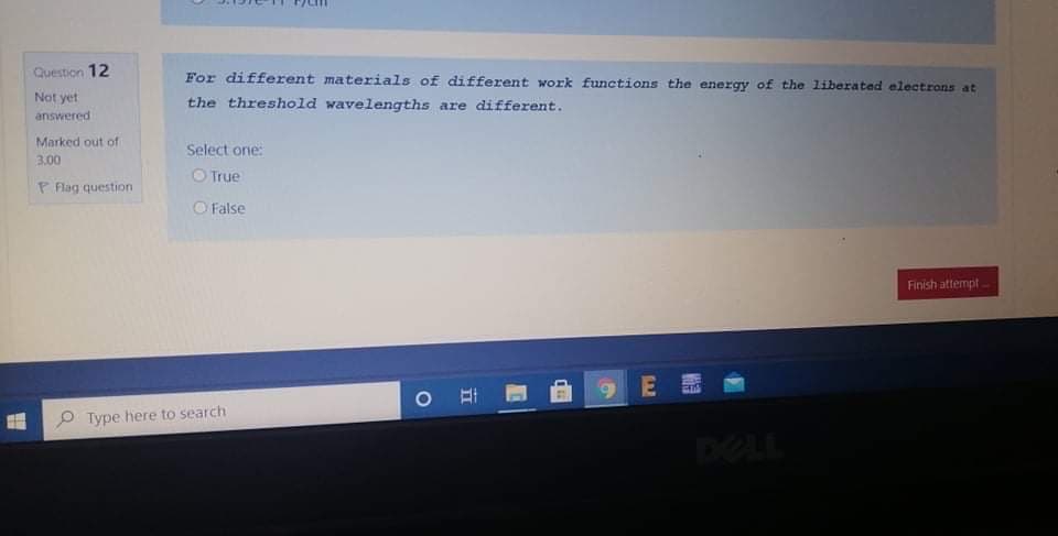 Question 12
For different materials of different work functions the energy of the liberated electrons at
Not yet
the threshold wavelengths are different.
answered
Marked out of
Select one:
3.00
O True
P Flag question
False
Finish attempt
E E
O Type here to search
