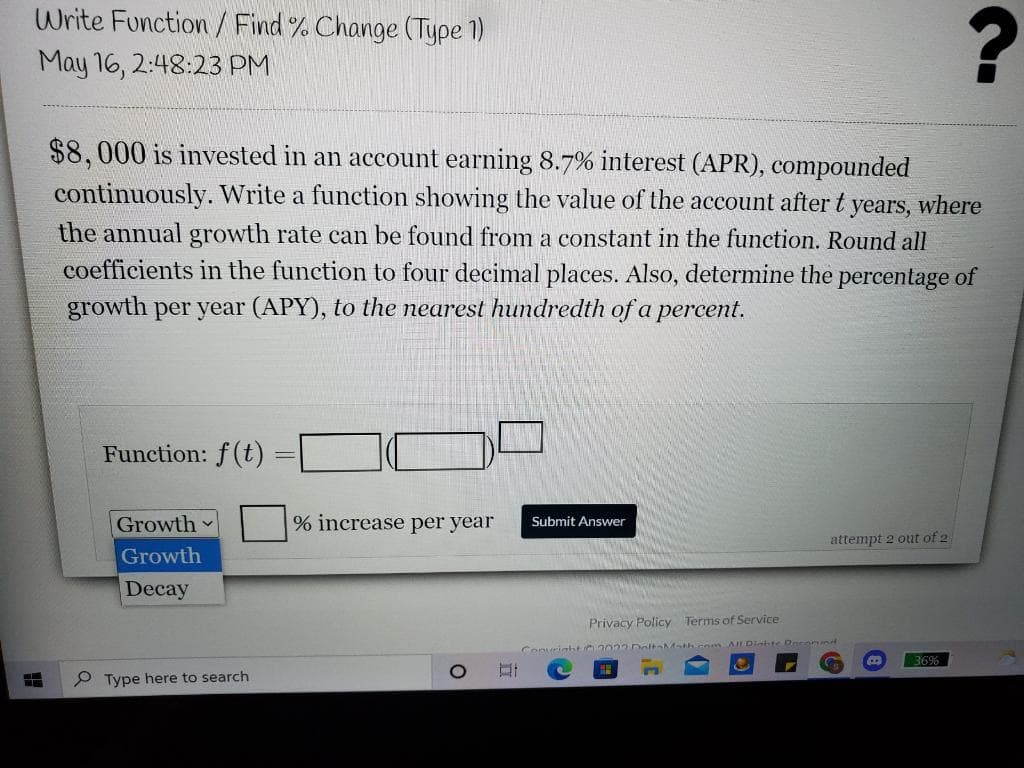 Write Function/ Find % Change (Type 1)
May 16, 2:48:23 PM
$8,000 is invested in an account earning 8.7% interest (APR), compounded
continuously. Write a function showing the value of the account after t years, where
the annual growth rate can be found from a constant in the function. Round all
coefficients in the function to four decimal places. Also, determine the percentage of
growth per year (APY), to the nearest hundredth of a percent.
Function: f(t)
Growth
% increase per year
Submit Answer
attempt 2 out of 2
Growth
Decay
Privacy Policy
Terms of Service
AILDiabte Doconund
Conuright 2 032DoItAMath.com
36%
P Type here to search
立
