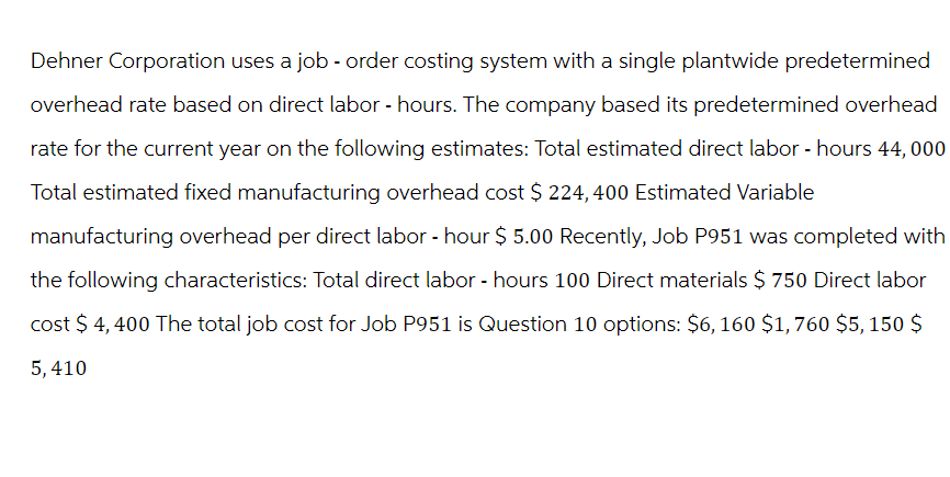 Dehner Corporation uses a job - order costing system with a single plantwide predetermined
overhead rate based on direct labor-hours. The company based its predetermined overhead
rate for the current year on the following estimates: Total estimated direct labor - hours 44,000
Total estimated fixed manufacturing overhead cost $ 224,400 Estimated Variable
manufacturing overhead per direct labor - hour $5.00 Recently, Job P951 was completed with
the following characteristics: Total direct labor - hours 100 Direct materials $ 750 Direct labor
cost $4,400 The total job cost for Job P951 is Question 10 options: $6, 160 $1,760 $5,150 $
5, 410