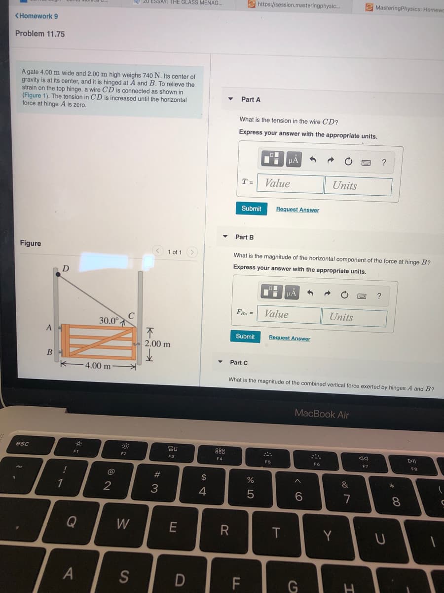 20 ESSAY: THE GLASS MENAG.
e https://session.masteringphysic.
E MasteringPhysics: Homewc
<Homework 9
Problem 11.75
A gate 4.00 m wide and 2.00 m high weighs 740 N. Its center of
gravity is at its center, and it is hinged at A and B. To relieve the
strain on the top hinge, a wire CD is connected as shown in
(Figure 1). The tension in CD is increased until the horizontal
force at hinge A is zero.
Part A
What is the tension in the wire CD?
Express your answer with the appropriate units.
HẢ
?
T=
Value
Units
Submit
Request Answer
Part B
Figure
1 of 1
What is the magnitude of the horizontal component of the force at hinge B?
Express your answer with the appropriate units.
F =
Value
Units
30.0°
A
Submit
Request Answer
2.00 m
Part C
4.00 m
What is the magnitude of the combined vertical force exerted by hinges A and B?
MacBook Air
esc
80
888
DII
F2
F3
F4
F5
F6
F7
FB
@
#3
24
%
&
2
4
6.
7
8
Q
W
T
Y
S
* 00
LL
A4
