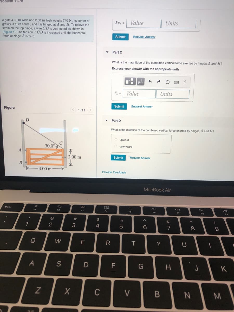 Problem 11.75
A gate 4.00 m wide and 2.00 m high weighs 740 N. Its center of
gravity is at its center, and it is hinged at A and B. To relieve the
strain on the top hinge, a wire CD is connected as shown in
(Figure 1). The tension in CD is increased until the horizontal
force at hinge A is zero.
Value
|Units
FBh =
Submit
Request Answer
Part C
What is the magnitude of the combined vertical force exerted by hinges A and B?
Express your answer with the appropriate units.
?
F, =
Value
Units
Figure
Submit
Request Answer
3 1 of 1>
D
Part D
What is the direction of the combined vertical force exerted by hinges A and B?
O upward
30.0°
O downward
A
不
2.00 m
Submit
Request Answer
В
4.00 m
Provide Feedback
MacBook Air
esc
80
888
こ。
F1
F2
F3
DII
DD
F4
F5
F6
F7
FB
F9
$
&
2
3
4
7
8.
Q
W
R
Y
K
Z
C
つ
つ
エ
V>
の
