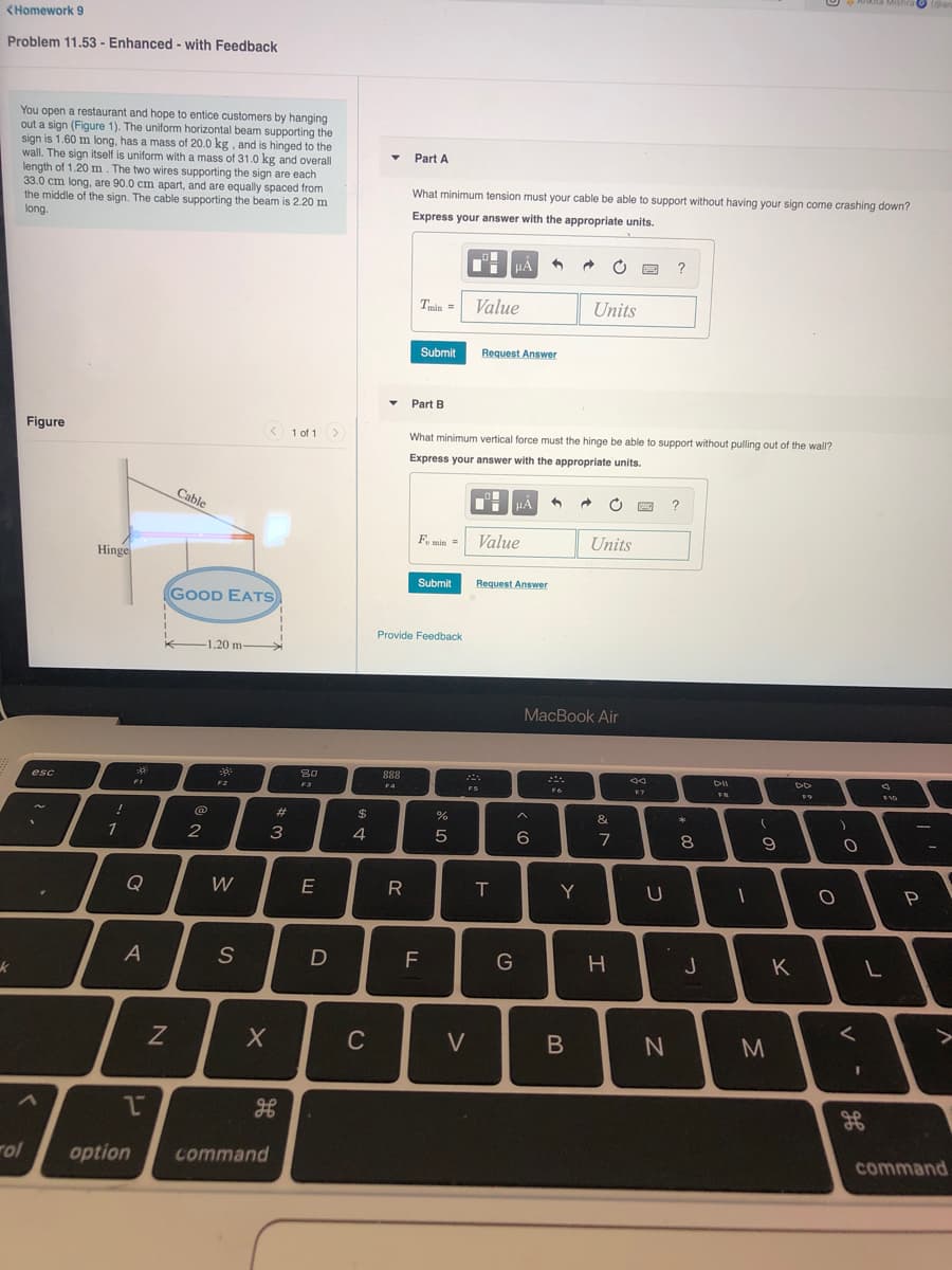 <Homework 9
Problem 11.53 - Enhanced - with Feedback
You open a restaurant and hope to entice customers by hanging
out a sign (Figure 1). The uniform horizontal beam supporting the
sign is 1.60 m long, has a mass of 20.0 kg, and is hinged to the
wall. The sign itself is uniform with a mass of 31.0 kg and overall
length of 1.20 m . The two wires supporting the sign are each
33.0 cm long, are 90.0 cm apart, and are equally spaced from
the middle of the sign. The cable supporting the beam is 2.20 m
long.
Part A
What minimum tension must your cable be able to support without having your sign come crashing down?
Express your answer with the appropriate units.
?
Value
Units
min
Submit
Request Answer
Part B
Figure
< 1 of 1
What minimum vertical force must the hinge be able to support without pulling out of the wall?
Express your answer with the appropriate units.
Cable
?
Fu min =
Value
Units
Hinge
Submit
Request Answer
GOOD EATS
Provide Feedback
1.20 m-
MacBook Air
888
F4
30
esc
F3
身
FT
F2
FS
F
23
&
2
3
4
6
7
8
9
Q
W
E
Y
A
J
K
く
V
rol
option
command
command
つ
エ
CU
の
