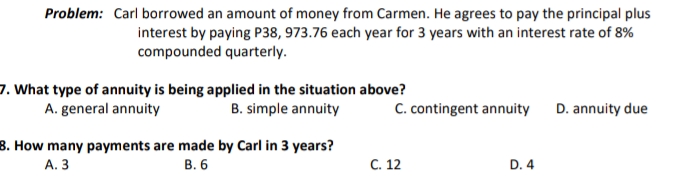 Problem: Carl borrowed an amount of money from Carmen. He agrees to pay the principal plus
interest by paying P38, 973.76 each year for 3 years with an interest rate of 8%
compounded quarterly.
7. What type of annuity is being applied in the situation above?
A. general annuity
B. simple annuity
C. contingent annuity D. annuity due
8. How many payments are made by Carl in 3 years?
В. 6
А. 3
С. 12
D. 4
