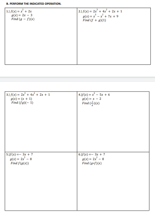 B. PERFORM THE INDICATED OPERATION.
1.) f(x) = x' + 2x
2.) f(x) = 2x + 4x + 2x + 1
g(x) = 2x – 3
Find (g - )(x)
g(x) = x - x + 7x + 9
Find (f + g)(1)
3.) f(x) = 2x' + 4x + 2x + 1
g(x) = (x + 1)
Find (fg)(- 1)
4.)f(x) = x - 5x + 6
g(x) = x - 2
Find ()(x)
5.1f(x) =- 3x + 7
g(x) = 2x - 8
Find f(g(x))
6.)f(x) =- 3x + 7
g(x) = 2x – 8
Find (gof)(x)
