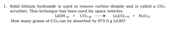 1. Solid lithium hydroxide is used to remove carbon dioxide and is called a CO2
scrubber. This technique has been used for space vehicles.
LIOH (») + CO2 )
Lİ2CO3 (9) + H2O g)
How many grams of CO2 can be absorbed by 875.0 g L¡OH?
