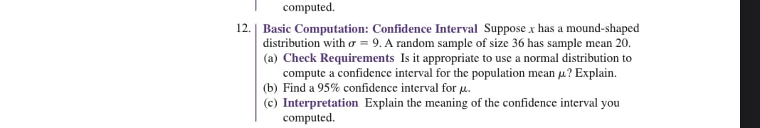 computed.
12. Basic Computation: Confidence Interval Suppose x has a mound-shaped
distribution with o = 9. A random sample of size 36 has sample mean 20.
(a) Check Requirements Is it appropriate to use a normal distribution to
compute a confidence interval for the population mean μ? Explain.
(b) Find a 95% confidence interval for u.
(c) Interpretation Explain the meaning of the confidence interval you
computed.