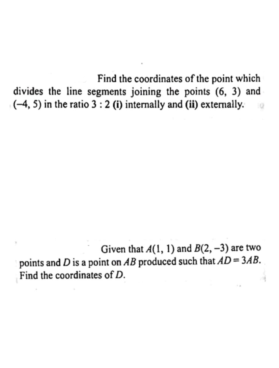 Find the coordinates of the point which
divides the line segments joining the points (6, 3) and
(-4, 5) in the ratio 3 : 2 (i) internally and (ii) externally.
Given that A(1, 1) and B(2, −3) are two
points and D is a point on AB produced such that AD= 3AB.
Find the coordinates of D.