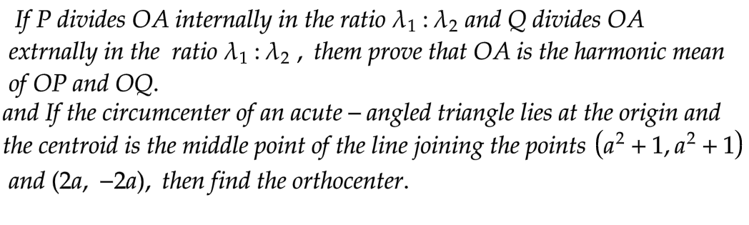 If P divides OA internally in the ratio λ₁ : λ2 and Q divides OA
extrnally in the ratio λ₁ : λ2, them prove that OA is the harmonic mean
of OP and OQ.
and If the circumcenter of an acute - angled triangle lies at the origin and
the centroid is the middle point of the line joining the points (a² + 1, a² + 1)
and (2a, −2a), then find the orthocenter.