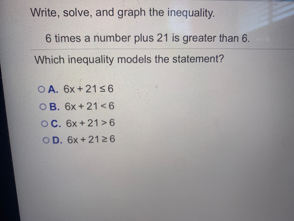 Write, solve, and graph the inequality.
6 times a number plus 21 is greater than 6.
Which inequality models the statement?
O A. 6x + 2136
OB. 6x+ 21<6
O C. 6x+ 21 >6
OD. 6x + 2126
