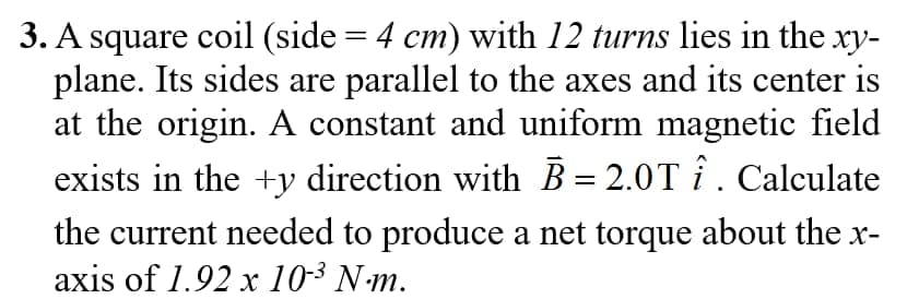 3. A square coil (side = 4 cm) with 12 turns lies in the xy-
plane. Its sides are parallel to the axes and its center is
at the origin. A constant and uniform magnetic field
exists in the +y direction with B = 2.0T î. Calculate
the current needed to produce a net torque about the x-
axis of 1.92 x 10-³ N·m.