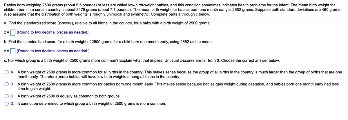 Babies born weighing 2500 grams (about 5.5 pounds) or less are called low-birth-weight babies, and this condition sometimes indicates health problems for the infant. The mean birth weight for
children born in a certain country is about 3479 grams (about 7.7 pounds). The mean birth weight for babies born one month early is 2652 grams. Suppose both standard deviations are 460 grams.
Also assume that the distribution of birth weights is roughly unimodal and symmetric. Complete parts a through c below.
a. Find the standardized score (z-score), relative to all births in the country, for a baby with a birth weight of 2500 grams.
(Round to two decimal places as needed.)
b. Find the standardized score for a birth weight of 2500 grams for a child born one month early, using 2652 as the mean.
(Round to two decimal places as needed.)
c. For which group is a birth weight of 2500 grams more common? Explain what that implies. Unusual z-scores are far from 0. Choose the correct answer below.
O A. A birth weight of 2500 grams is more common for all births in the country. This makes sense because the group of all births in the country is much larger than the group of births that are one
month early. Therefore, more babies will have low birth weights among all births in the country
B. A birth weight of 2500 grams is more common for babies born one month early. This makes sense because babies gain weight during gestation, and babies born one month early had less
time to gain weight.
C. A birth weight of 2500 is equally as common to both groups.
D. It cannot be determined to which group a birth weight of 2500 grams is more common.
