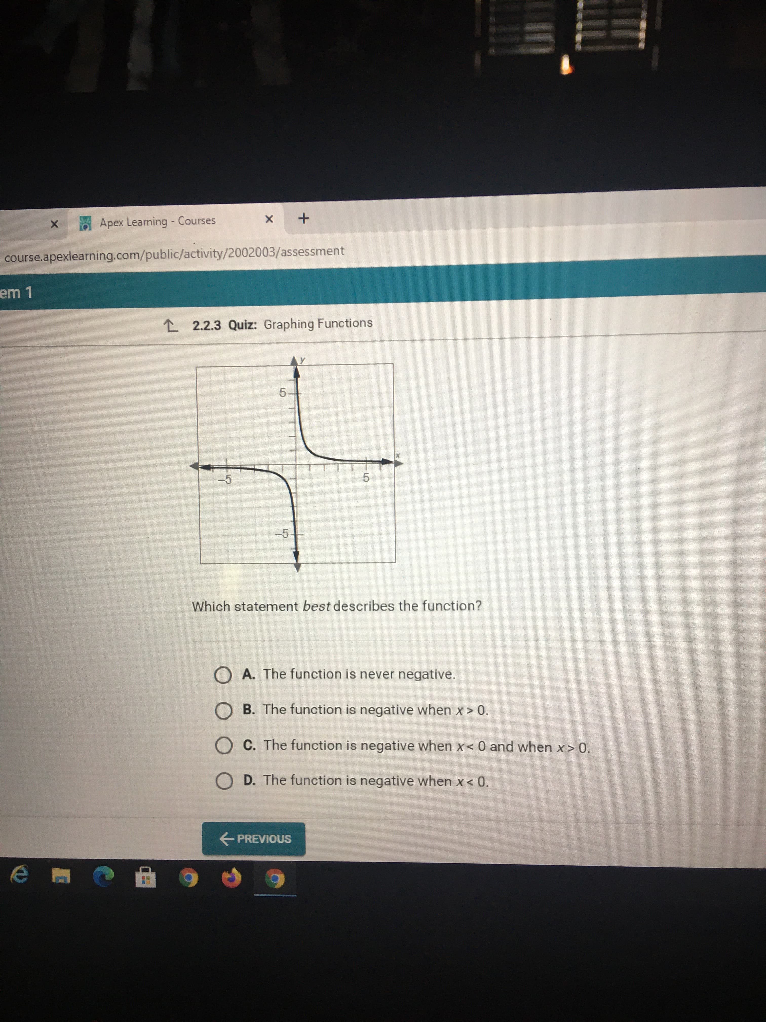 Apex Learning - Courses
course.apexlearning.com/public/activity/2002003/assessment
L 2.2.3 Quiz: Graphing Functions
-5
5.
-5
Which statement best describes the function?
O A. The function is never negative.
O B. The function is negative when x > 0.
O C. The function is negative when x< 0 and when x > 0.
O D. The function is negative when x< 0.
E PREVIOUS
