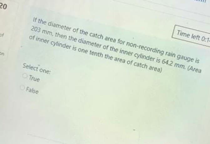 Time left 0:1-
20
If the diameter of the catch area for non-recording rain gauge is
203 mm, then the diameter of the inner cylinder is 64.2 mm. (Area
of inner cylinder is one tenth the area of catch area)
of
Select one:
True
OFalse
