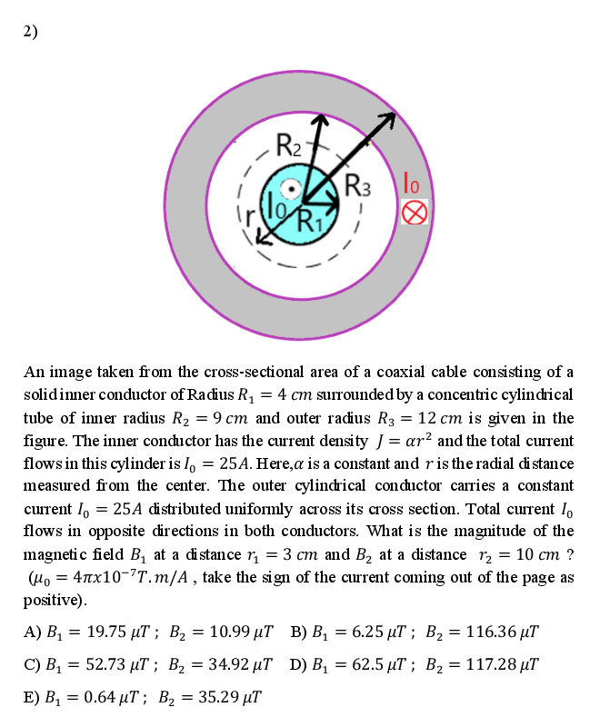 2)
R2
R3
lo
Ri
An image taken from the cross-sectional area of a coaxial cable consisting of a
solidinner conductor of Radius R1 = 4 cm surrounded by a concentric cylindrical
tube of inner radius R2 = 9 cm and outer radius R3 = 12 cm is given in the
figure. The inner conductor has the current density J = ar² and the total current
flows in this cylinder is I, = 25A. Here,a is a constant and ris the radial di stance
measured from the center. The outer cylindrical conductor carries a constant
current I, = 25A distributed uniformly across its cross section. Total current I,
flows in opposite directions in both conductors. What is the magnitude of the
magnetic field Bị at a distance r¡ = 3 cm and B2 at a distance r2 = 10 cm ?
(Ho = 4nx10-7T.m/A , take the sign of the current coming out of the page as
positive).
А) В, — 19.75 иT; В, — 10.99 иТ В) В, — 6.25 иT %;B Вz — 116.36 T
10.99 µT B) B, = 6.25 µT ; B2 = 116.36 µT
C) B = 52.73 µT ; B, = 34.92 µT D) B = 62.5 µT ; B2= 117.28 µT
E) В, — 0.64 иТ; В, — 35.29 иT
