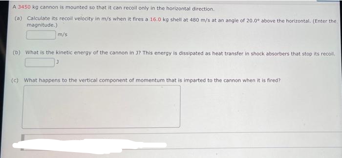 A 3450 kg cannon is mounted so that it can recoil only in the horizontal direction.
(a) Calculate its recoll velocity in m/s when it fires a 16.0 kg shell at 480 m/s at an angle of 20.0° above the horizontal. (Enter the
magnitude.)
m/s
(b) What is the kinetic energy of the cannon in J? This energy is dissipated as heat transfer in shock absorbers that stop its recoil.
(c) What happens to the vertical component of momentum that is imparted to the cannon when it is fired?