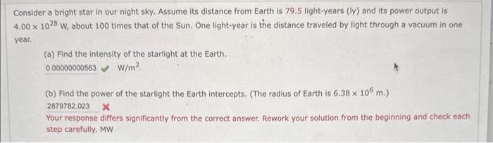 Consider a bright star in our night sky. Assume its distance from Earth is 79.5 light-years (ly) and its power output is
4.00 x 1028 W, about 100 times that of the Sun. One light-year is the distance traveled by light through a vacuum in one
year.
(a) Find the intensity of the starlight at the Earth.
0.00000000563 W/m²
(b) Find the power of the starlight the Earth intercepts. (The radius of Earth is 6.38 x 106 m.)
2879782.023 X
Your response differs significantly from the correct answer. Rework your solution from the beginning and check each
step carefully. MW