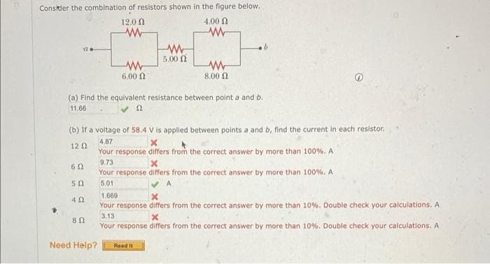 Consider the combination of resistors shown in the figure below.
12.0
4.00
w
60
50
402
www
6.00 Ω
802
Need Help?
www
5.00 Ω
(a) Find the equivalent resistance between point a and b.
11.66
www
(b) If a voltage of 58.4 V is applied between points a and b, find the current in each resistor.
4.87
12 12
Your
9.73
Your
5.01
ww
8,00 Ω
.b
Read It
x
response differs from the correct answer by more than 100%. A
x
response differs from the correct answer by more than 100%. A
1.669
Your response differs from the correct answer by more than 10%. Double check your calculations. A
3.13
X
Your response differs from the correct answer by more than 10%. Double check your calculations. A