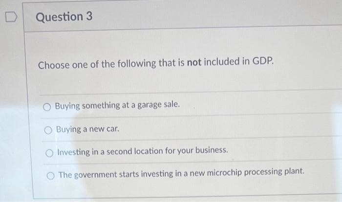 Question 3
Choose one of the following that is not included in GDP.
O Buying something at a garage sale.
O Buying a new car.
O Investing in a second location for your business.
O The government starts investing in a new microchip processing plant.