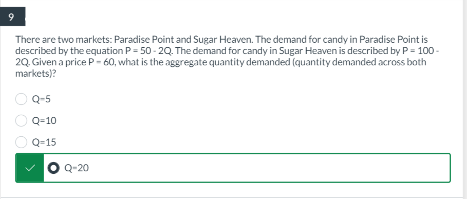 9
There are two markets: Paradise Point and Sugar Heaven. The demand for candy in Paradise Point is
described by the equation P = 50-2Q. The demand for candy in Sugar Heaven is described by P = 100-
2Q. Given a price P = 60, what is the aggregate quantity demanded (quantity demanded across both
markets)?
Q=5
Q=10
Q=15
Q=20