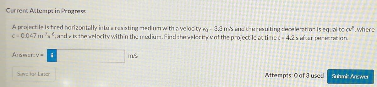 Current Attempt in Progress
A projectile is fired horizontally into a resisting medium with a velocity vo = 3.3 m/s and the resulting deceleration is equal to cv8, where
c=0.047 m 7s 6, and v is the velocity within the medium. Find the velocity v of the projectile at time t = 4.2 s after penetration.
Answer: v= i
Save for Later
m/s
Attempts: 0 of 3 used
Submit Answer