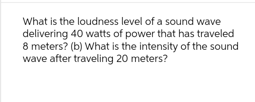 What is the loudness level of a sound wave
delivering 40 watts of power that has traveled
8 meters? (b) What is the intensity of the sound
wave after traveling 20 meters?