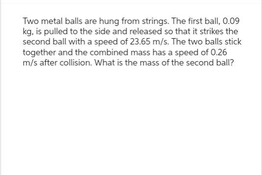 Two metal balls are hung from strings. The first ball, 0.09
kg, is pulled to the side and released so that it strikes the
second ball with a speed of 23.65 m/s. The two balls stick
together and the combined mass has a speed of 0.26
m/s after collision. What is the mass of the second ball?