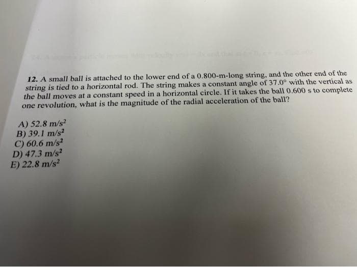 12. A small ball is attached to the lower end of a 0.800-m-long string, and the other end of the
string is tied to a horizontal rod. The string makes a constant angle of 37.0° with the vertical as
the ball moves at a constant speed in a horizontal circle. If it takes the ball 0.600 s to complete
one revolution, what is the magnitude of the radial acceleration of the ball?
A) 52.8 m/s²
B) 39.1 m/s²
C) 60.6 m/s²
D) 47.3 m/s²
E) 22.8 m/s²