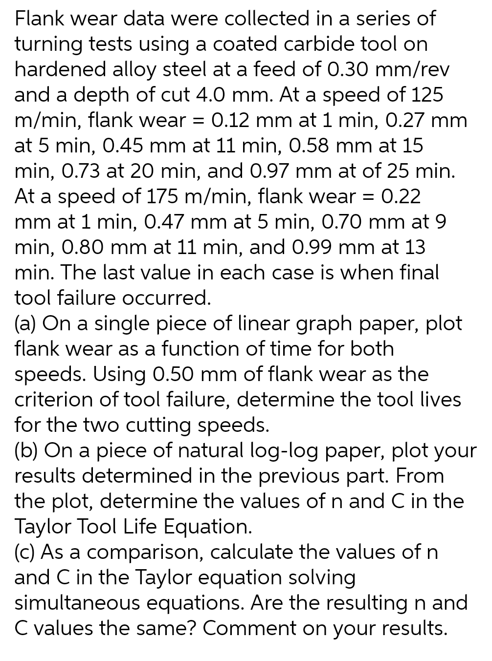 Flank wear data were collected in a series of
turning tests using a coated carbide tool on
hardened alloy steel at a feed of 0.30 mm/rev
and a depth of cut 4.0 mm. At a speed of 125
m/min, flank wear = 0.12 mm at 1 min, 0.27 mm
at 5 min, 0.45 mm at 11 min, 0.58 mm at 15
min, 0.73 at 20 min, and 0.97 mm at of 25 min.
At a speed of 175 m/min, flank wear = 0.22
mm at 1 min, 0.47 mm at 5 min, 0.70 mm at 9
min, 0.80 mm at 11 min, and 0.99 mm at 13
min. The last value in each case is when final
tool failure occurred.
(a) On a single piece of linear graph paper, plot
flank wear as a function of time for both
speeds. Using 0.50 mm of flank wear as the
criterion of tool failure, determine the tool lives
for the two cutting speeds.
(b) On a piece of natural log-log paper, plot your
results determined in the previous part. From
the plot, determine the values of n and C in the
Taylor Tool Life Equation.
(c) As a comparison, calculate the values of n
and C in the Taylor equation solving
simultaneous equations. Are the resulting n and
C values the same? Comment on your results.