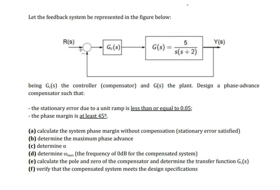 Let the feedback system be represented in the figure below:
R(s)
Ge(s)
G(s)
=
5
s(s+2)
Y(s)
being G.(s) the controller (compensator) and G(s) the plant. Design a phase-advance
compensator such that:
- the stationary error due to a unit ramp is less than or equal to 0.05;
- the phase margin is at least 45º.
(a) calculate the system phase margin without compensation (stationary error satisfied)
(b) determine the maximum phase advance
(c) determine a
(d) determine max (the frequency of OdB for the compensated system)
(e) calculate the pole and zero of the compensator and determine the transfer function G.(s)
(f) verify that the compensated system meets the design specifications