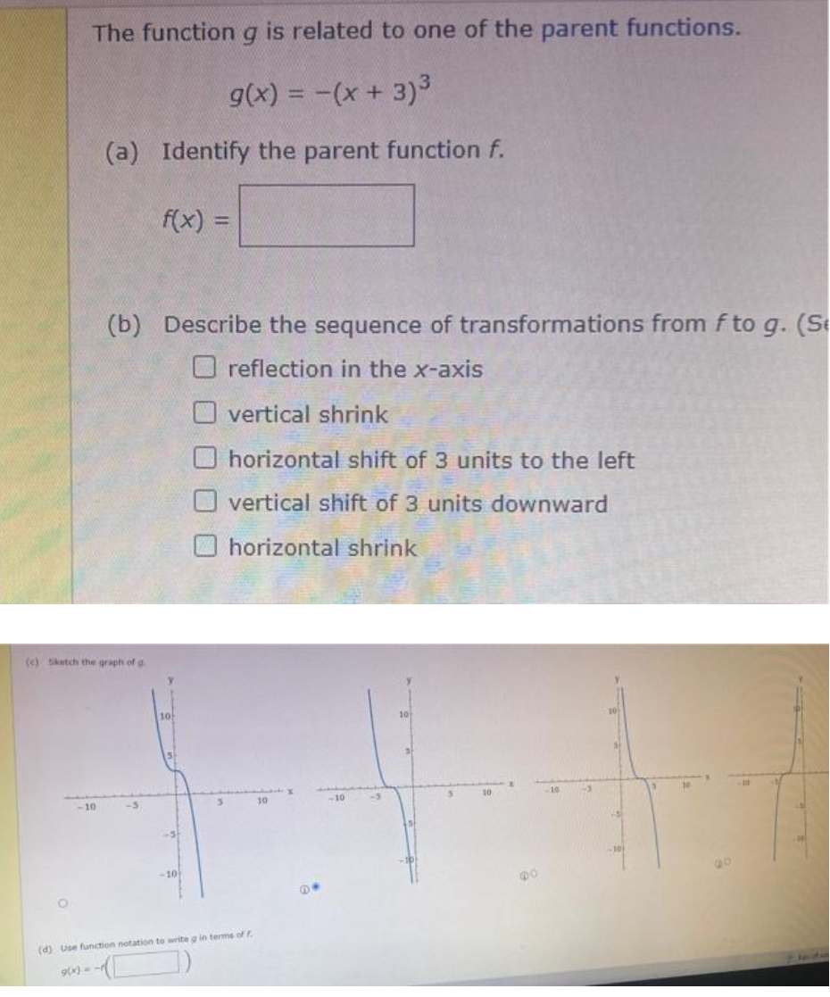 The function g is related to one of the parent functions.
g(x) = -(x + 3)³
(a) Identify the parent function f.
(e) Sketch the graph of g
-10
(b) Describe the sequence of transformations from f to g. (Se
reflection in the x-axis
vertical shrink
horizontal shift of 3 units to the left
Overtical shift of 3 units downward
horizontal shrink
f(x) =
-3
10
-10)
(d) Use function notation to write g in terms of f
9(x) =
10
10
3