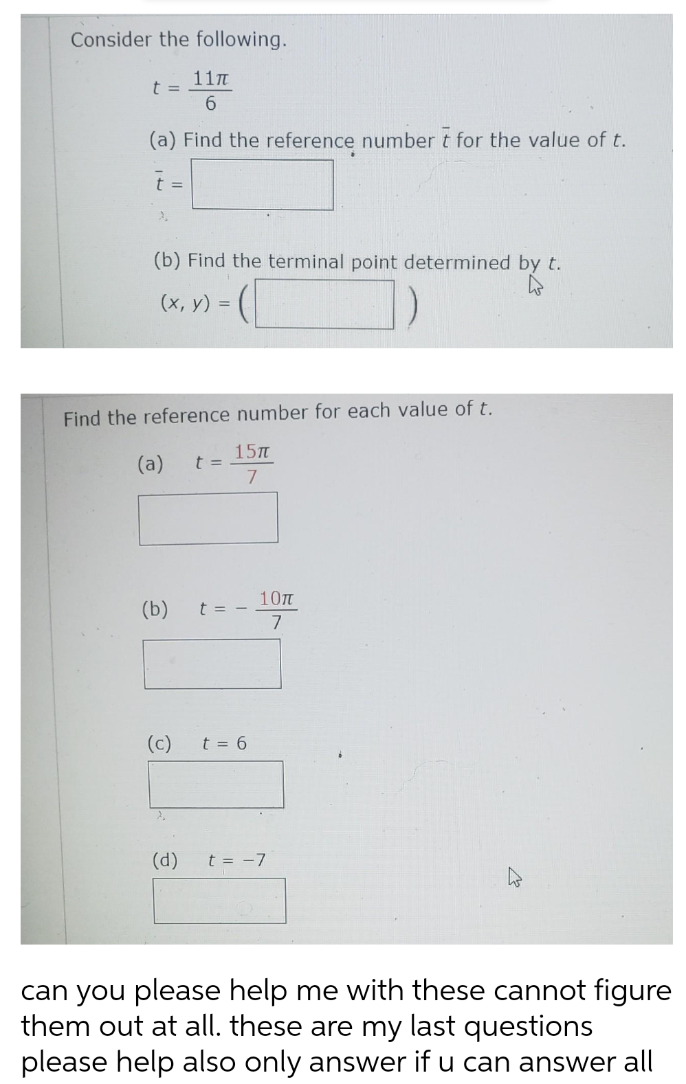 Consider the following.
11π
6
(a) Find the reference number t for the value of t.
t =
(b) Find the terminal point determined by t.
4
=
(x, y) =
(a)
Find the reference number for each value of t.
(b)
(c)
(
t =
15πT
7
t = -
t = 6
10T
7
(d) t = -7
can you please help me with these cannot figure
them out at all. these are my last questions
please help also only answer if u can answer all