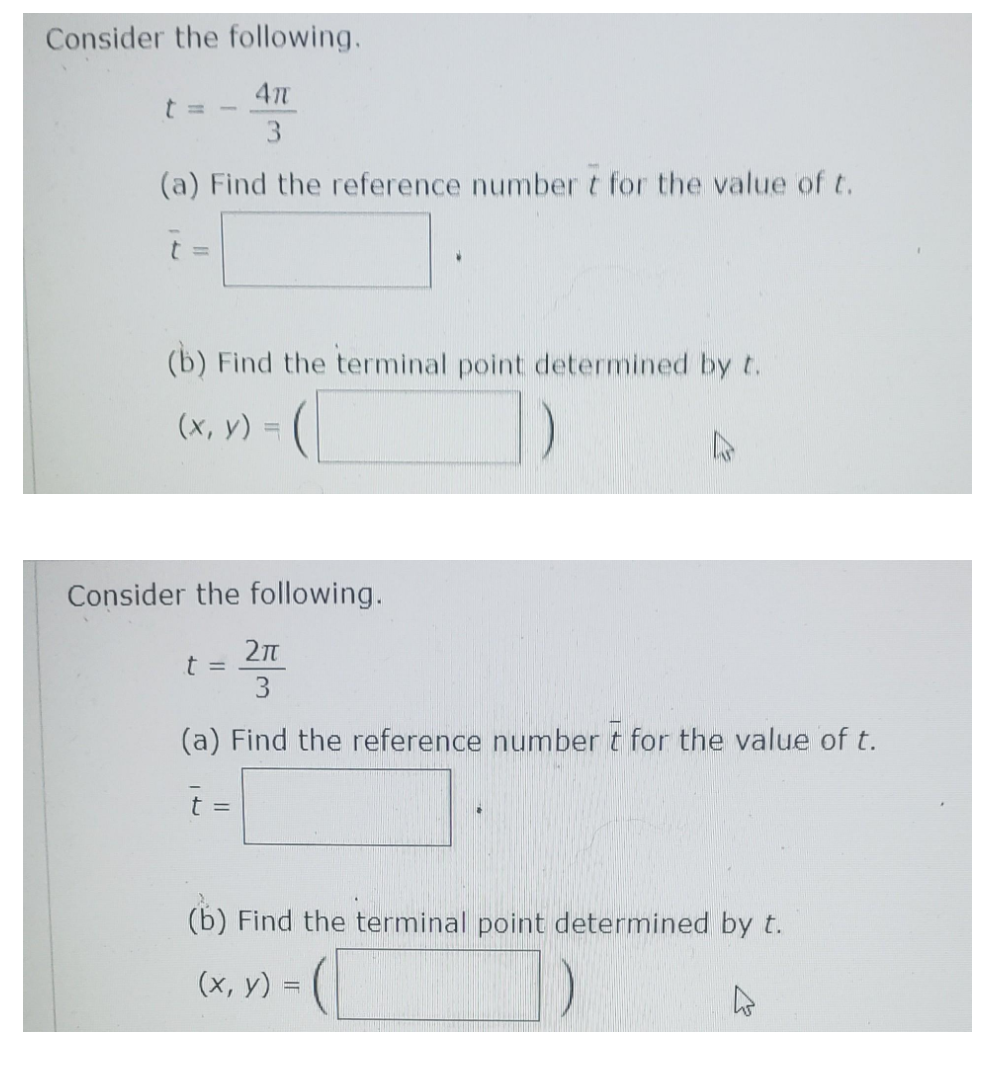 Consider the following.
4π
3
(a) Find the reference number t for the value of t.
(b) Find the terminal point determined by t.
(x, y) =
1)
Consider the following.
2πT
3
(a) Find the reference number t for the value of t.
t =
t =
(b) Find the terminal point determined by t.
(x, y) = (
4