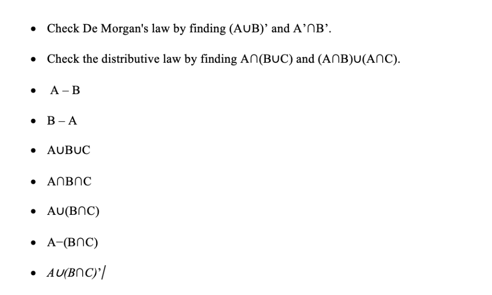 ●
Check De Morgan's law by finding (AUB)' and A' B'.
Check the distributive law by finding An(BUC) and (ANB)U(ANC).
• A-B
• B-A
AUBUC
● ANBNC
●
• AU(BNC)
• A-(BNC)
AU(BNC)'