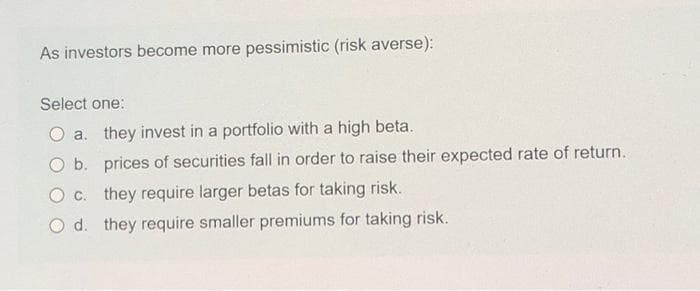 As investors become more pessimistic (risk averse):
Select one:
a. they invest in a portfolio with a high beta.
O b. prices of securities fall in order to raise their expected rate of return.
O c. they require larger betas for taking risk.
O d. they require smaller premiums for taking risk.