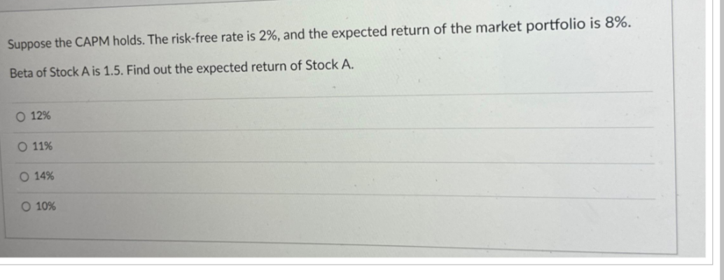 Suppose the CAPM holds. The risk-free rate is 2%, and the expected return of the market portfolio is 8%.
Beta of Stock A is 1.5. Find out the expected return of Stock A.
O 12%
O 11%
O 14%
O 10%