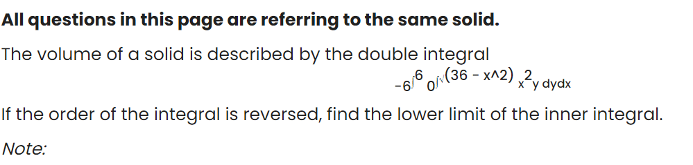 All questions in this page are referring to the same solid.
The volume of a solid is described by the double integral
(36 - X^2) y dydx
If the order of the integral is reversed, find the lower limit of the inner integral.
Note:
