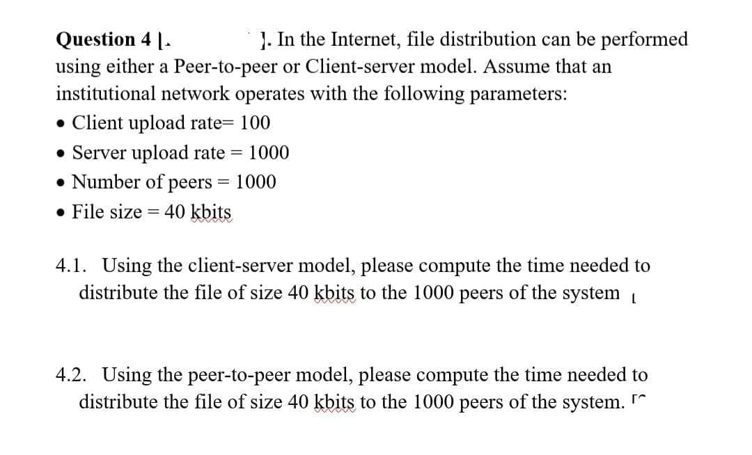 Question 4 1.
]. In the Internet, file distribution can be performed
using either a Peer-to-peer or Client-server model. Assume that an
institutional network operates with the following parameters:
• Client upload rate= 100
Server upload rate
Number of peers = 1000
• File size 40 kbits
= 1000
4.1. Using the client-server model, please compute the time needed to
distribute the file of size 40 kbits to the 1000 peers of the system
4.2. Using the peer-to-peer model, please compute the time needed to
distribute the file of size 40 kbits to the 1000 peers of the system.
r