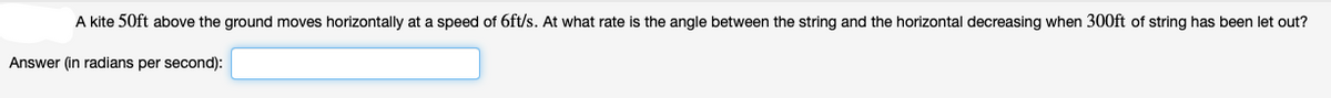 A kite 50ft above the ground moves horizontally at a speed of 6ft/s. At what rate is the angle between the string and the horizontal decreasing when 300ft of string has been let out?
Answer (in radians per second):
