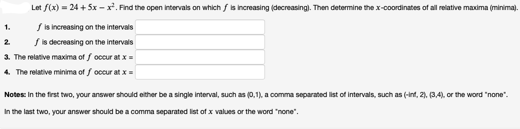 Let f(x) = 24 +5x – x². Find the open intervals on which f is increasing (decreasing). Then determine the x-coordinates of all relative maxima (minima).
1.
f is increasing on the intervals
2.
f is decreasing on the intervals
3. The relative maxima of f occur at x =
4. The relative minima of f occur at x =
Notes: In the first two, your answer should either be a single interval, such as (0,1), a comma separated list of intervals, such as (-inf, 2), (3,4), or the word "none".
In the last two, your answer should be a comma separated list of x values or the word "none".
