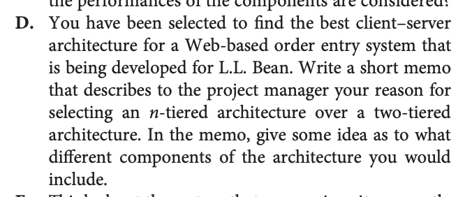 D. You have been selected to find the best client-server
architecture for a Web-based order entry system that
is being developed for L.L. Bean. Write a short memo
that describes to the project manager your reason for
selecting an n-tiered architecture over a two-tiered
architecture. In the memo, give some idea as to what
different components of the architecture you would
include.