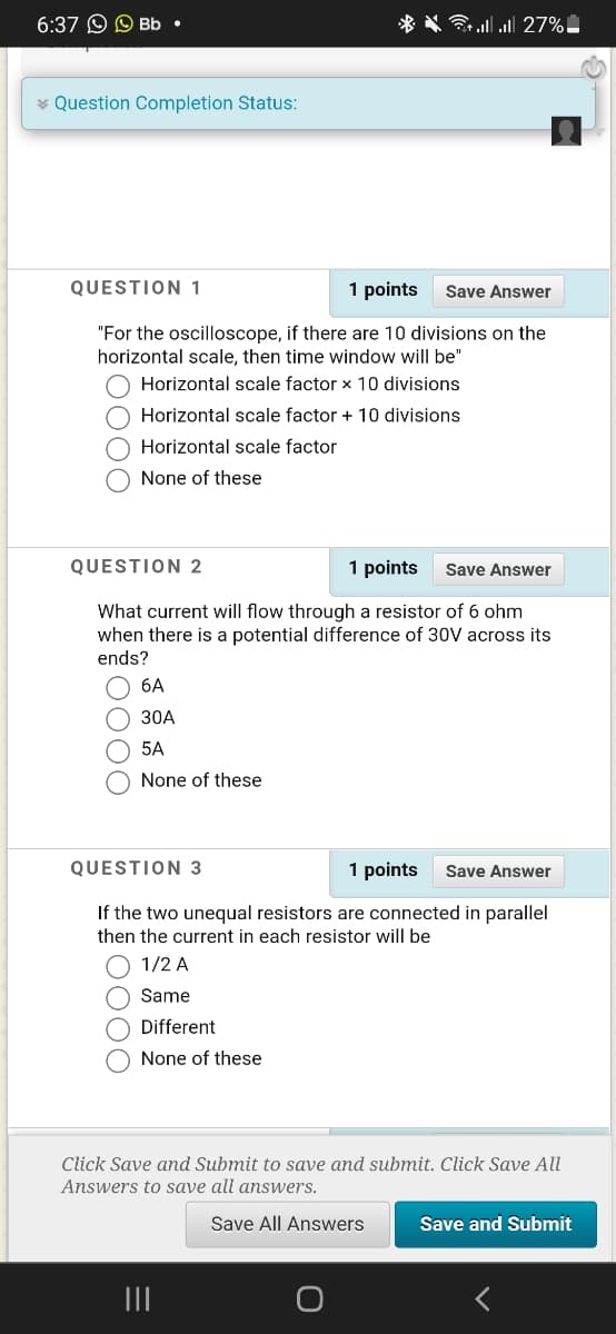 6:37 O O Bb •
* * ll l 27%.
* Question Completion Status:
QUESTION 1
1 points
Save Answer
"For the oscilloscope, if there are 10 divisions on the
horizontal scale, then time window will be"
Horizontal scale factor x 10 divisions
Horizontal scale factor + 10 divisions
Horizontal scale factor
None of these
QUESTION 2
1 points
Save Answer
What current will flow through a resistor of 6 ohm
when there is a potential difference of 30V across its
ends?
6A
30A
5A
None of these
QUESTION 3
1 points
Save Answer
If the two unequal resistors are connected in parallel
then the current in each resistor will be
1/2 A
Same
Different
None of these
Click Save and Submit to save and submit. Click Save All
Answers to save all answers.
Save All Answers
Save and Submit
O000
