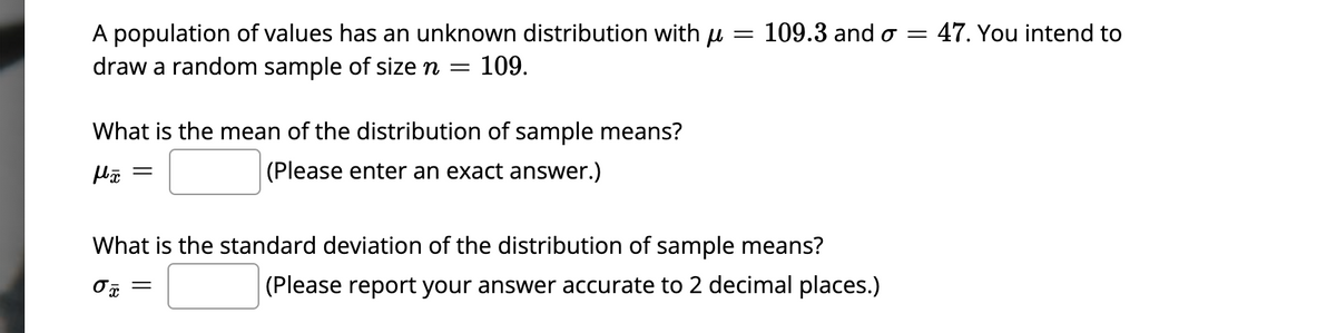 A population of values has an unknown distribution with μ = 109.3 and o = 47. You intend to
draw a random sample of size n
=
109.
What is the mean of the distribution of sample means?
(Please enter an exact answer.)
μx
=
What is the standard deviation of the distribution of sample means?
0x =
(Please report your answer accurate to 2 decimal places.)