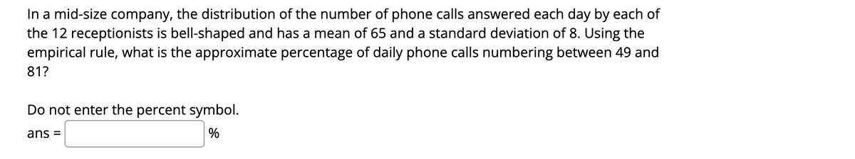 In a mid-size company, the distribution of the number of phone calls answered each day by each of
the 12 receptionists is bell-shaped and has a mean of 65 and a standard deviation of 8. Using the
empirical rule, what is the approximate percentage of daily phone calls numbering between 49 and
81?
Do not enter the percent symbol.
ans =
%