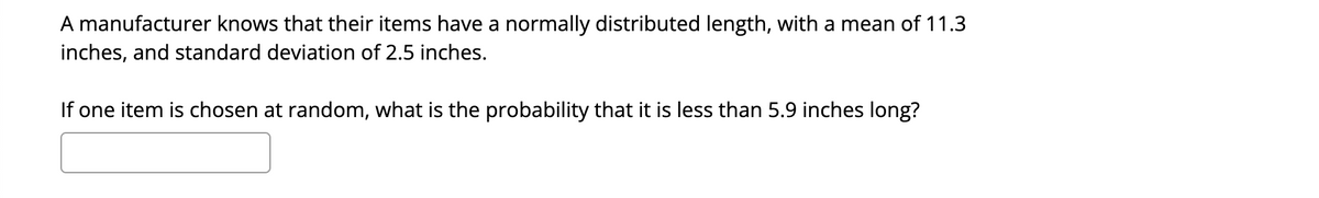 A manufacturer knows that their items have a normally distributed length, with a mean of 11.3
inches, and standard deviation of 2.5 inches.
If one item is chosen at random, what is the probability that it is less than 5.9 inches long?