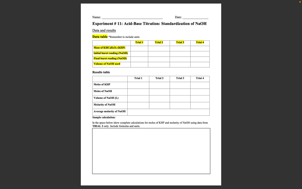 Name:
Date:
Experiment # 11: Acid-Base Titration: Standardization of NaOH
Data and results
Data table *Remember to include units
Trial 1
Trial 2
Trial 3
Trial 4
Mass of KHC8H4O4 (KHP)
Initial buret reading (NaOH)
Final buret reading (NaOH)
Volume of NaOH used
Results table
Trial 1
Trial 2
Trial 3
Trial 4
Moles of KHP
Moles of NaOH
Volume of NaOH (L)
Molarity of NaOH
Average molarity of NaOH
Sample calculation:
In the space below show complete calculations for moles of KHP and molarity of NaOH using data from
TRIAL 2 only. Include formulas and units.
