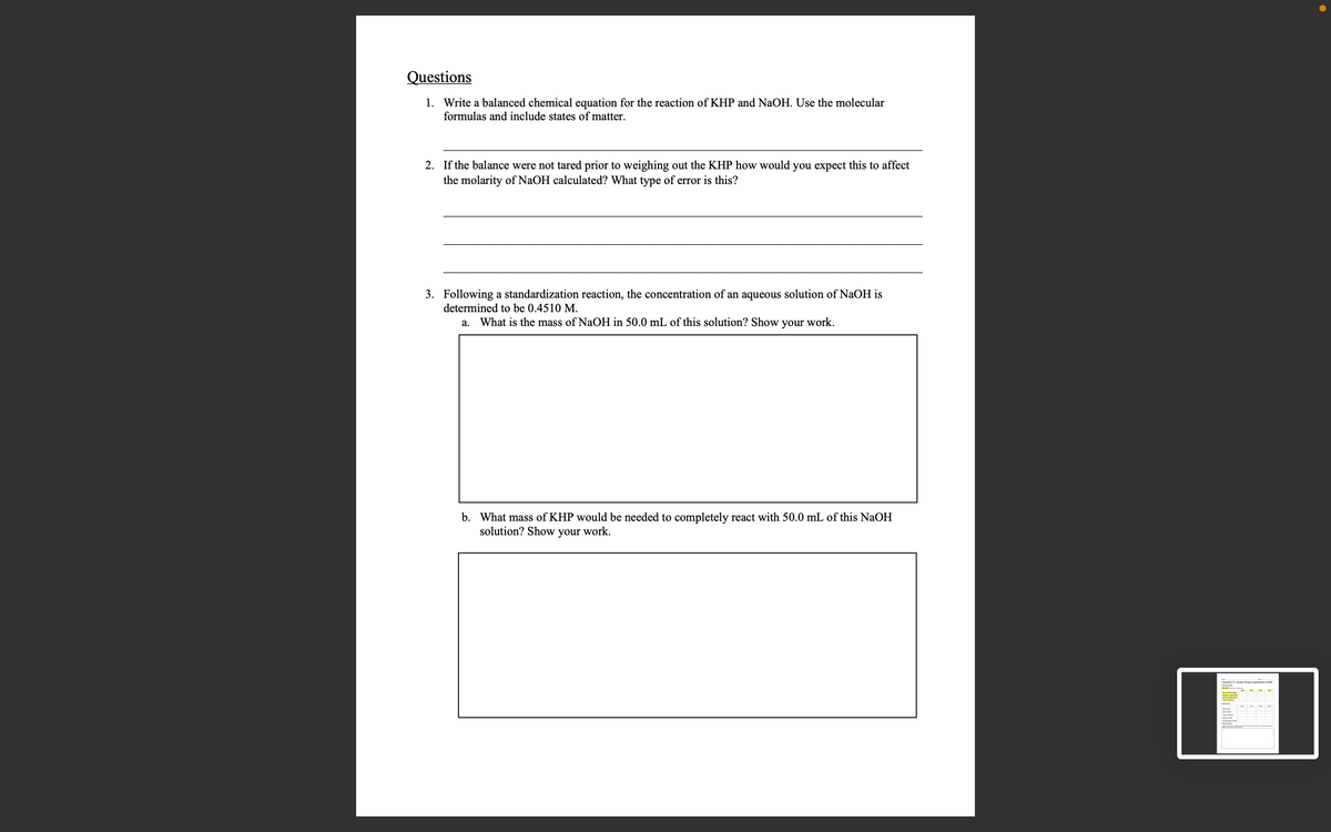 Questions
1. Write a balanced chemical equation for the reaction of KHP and NaOH. Use the molecular
formulas and include states of matter.
2. If the balance were not tared prior to weighing out the KHP how would you expect this to affect
the molarity of NaOH calculated? What type of error is this?
3. Following a standardization reaction, the concentration of an aqueous solution of NaOH is
determined to be 0.4510 M.
a. What is the mass of NaOH in 50.0 mL of this solution? Show your work.
b. What mass of KHP would be needed to completely react with 50.0 mL of this NaOH
solution? Show your work.
